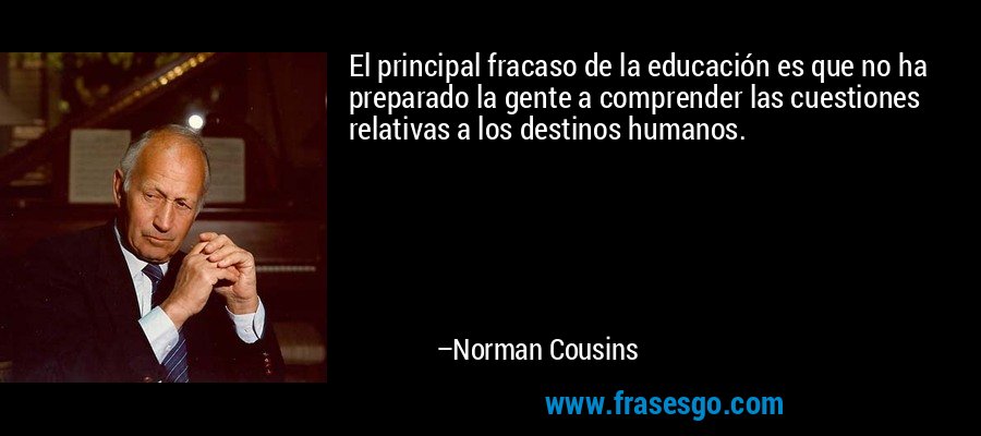 El principal fracaso de la educación es que no ha preparado la gente a comprender las cuestiones relativas a los destinos humanos. – Norman Cousins