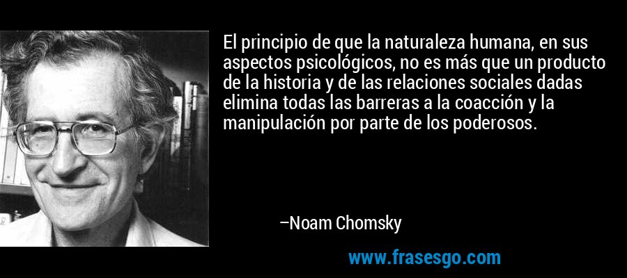 El principio de que la naturaleza humana, en sus aspectos psicológicos, no es más que un producto de la historia y de las relaciones sociales dadas elimina todas las barreras a la coacción y la manipulación por parte de los poderosos. – Noam Chomsky