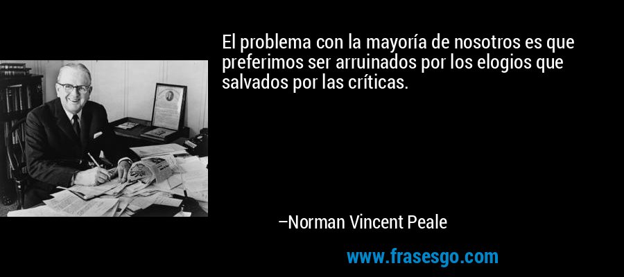 El problema con la mayoría de nosotros es que preferimos ser arruinados por los elogios que salvados por las críticas. – Norman Vincent Peale