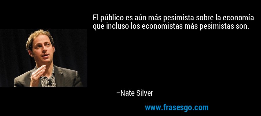El público es aún más pesimista sobre la economía que incluso los economistas más pesimistas son. – Nate Silver