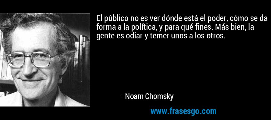 El público no es ver dónde está el poder, cómo se da forma a la política, y para qué fines. Más bien, la gente es odiar y temer unos a los otros. – Noam Chomsky