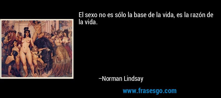 El sexo no es sólo la base de la vida, es la razón de la vida. – Norman Lindsay