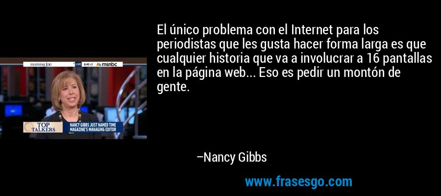 El único problema con el Internet para los periodistas que les gusta hacer forma larga es que cualquier historia que va a involucrar a 16 pantallas en la página web... Eso es pedir un montón de gente. – Nancy Gibbs
