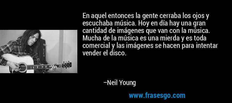 En aquel entonces la gente cerraba los ojos y escuchaba música. Hoy en día hay una gran cantidad de imágenes que van con la música. Mucha de la música es una mierda y es toda comercial y las imágenes se hacen para intentar vender el disco. – Neil Young