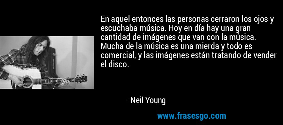 En aquel entonces las personas cerraron los ojos y escuchaba música. Hoy en día hay una gran cantidad de imágenes que van con la música. Mucha de la música es una mierda y todo es comercial, y las imágenes están tratando de vender el disco. – Neil Young