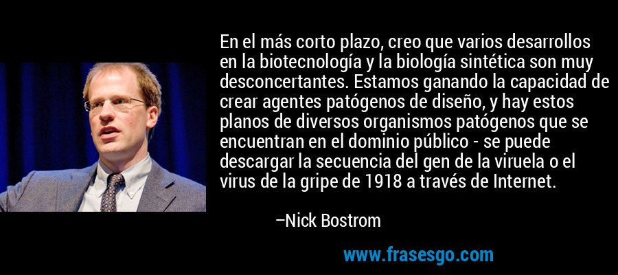 En el más corto plazo, creo que varios desarrollos en la biotecnología y la biología sintética son muy desconcertantes. Estamos ganando la capacidad de crear agentes patógenos de diseño, y hay estos planos de diversos organismos patógenos que se encuentran en el dominio público - se puede descargar la secuencia del gen de la viruela o el virus de la gripe de 1918 a través de Internet. – Nick Bostrom