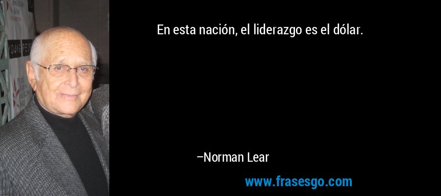 En esta nación, el liderazgo es el dólar. – Norman Lear