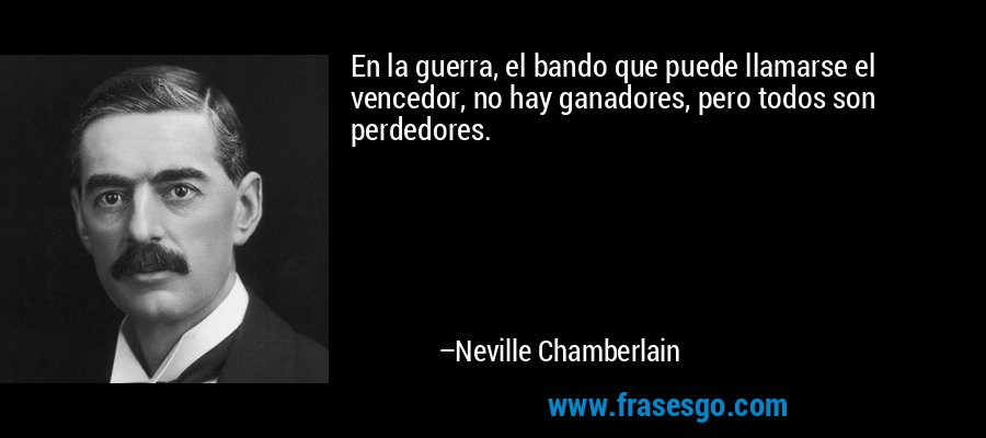 En la guerra, el bando que puede llamarse el vencedor, no hay ganadores, pero todos son perdedores. – Neville Chamberlain