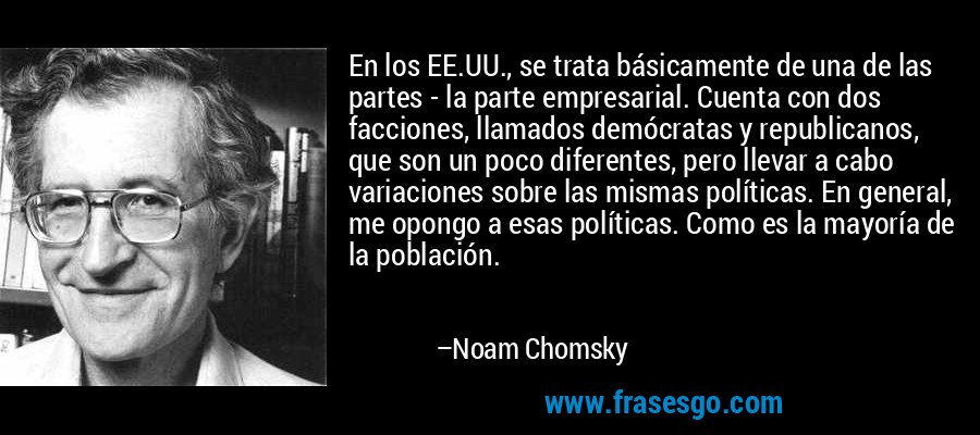 En los EE.UU., se trata básicamente de una de las partes - la parte empresarial. Cuenta con dos facciones, llamados demócratas y republicanos, que son un poco diferentes, pero llevar a cabo variaciones sobre las mismas políticas. En general, me opongo a esas políticas. Como es la mayoría de la población. – Noam Chomsky