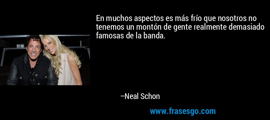 En muchos aspectos es más frío que nosotros no tenemos un montón de gente realmente demasiado famosas de la banda. – Neal Schon