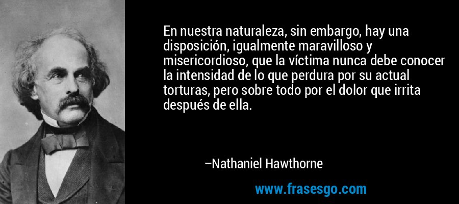 En nuestra naturaleza, sin embargo, hay una disposición, igualmente maravilloso y misericordioso, que la víctima nunca debe conocer la intensidad de lo que perdura por su actual torturas, pero sobre todo por el dolor que irrita después de ella. – Nathaniel Hawthorne