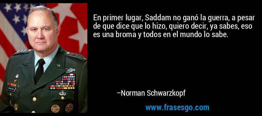 En primer lugar, Saddam no ganó la guerra, a pesar de que dice que lo hizo, quiero decir, ya sabes, eso es una broma y todos en el mundo lo sabe. – Norman Schwarzkopf