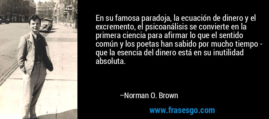 En su famosa paradoja, la ecuación de dinero y el excremento, el psicoanálisis se convierte en la primera ciencia para afirmar lo que el sentido común y los poetas han sabido por mucho tiempo - que la esencia del dinero está en su inutilidad absoluta. – Norman O. Brown