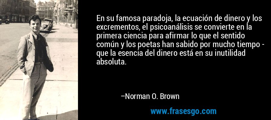 En su famosa paradoja, la ecuación de dinero y los excrementos, el psicoanálisis se convierte en la primera ciencia para afirmar lo que el sentido común y los poetas han sabido por mucho tiempo - que la esencia del dinero está en su inutilidad absoluta. – Norman O. Brown
