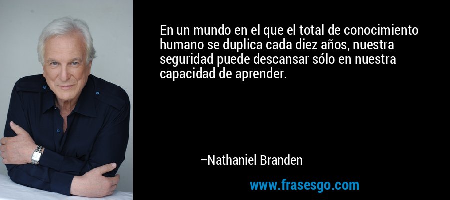 En un mundo en el que el total de conocimiento humano se duplica cada diez años, nuestra seguridad puede descansar sólo en nuestra capacidad de aprender. – Nathaniel Branden