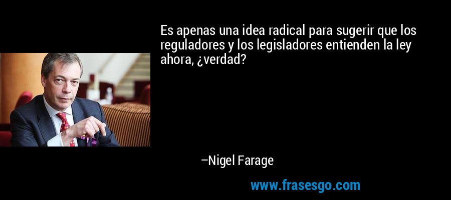 Es apenas una idea radical para sugerir que los reguladores y los legisladores entienden la ley ahora, ¿verdad? – Nigel Farage