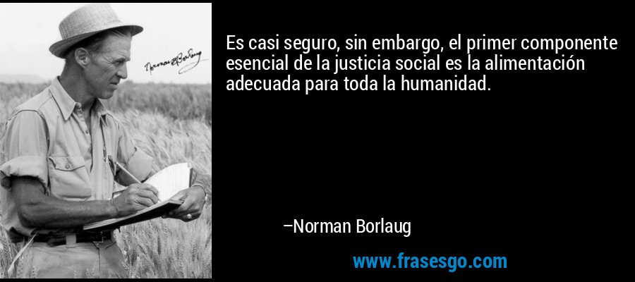 Es casi seguro, sin embargo, el primer componente esencial de la justicia social es la alimentación adecuada para toda la humanidad. – Norman Borlaug