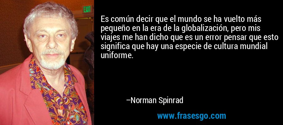 Es común decir que el mundo se ha vuelto más pequeño en la era de la globalización, pero mis viajes me han dicho que es un error pensar que esto significa que hay una especie de cultura mundial uniforme. – Norman Spinrad