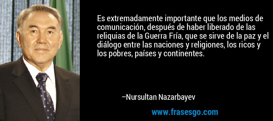 Es extremadamente importante que los medios de comunicación, después de haber liberado de las reliquias de la Guerra Fría, que se sirve de la paz y el diálogo entre las naciones y religiones, los ricos y los pobres, países y continentes. – Nursultan Nazarbayev