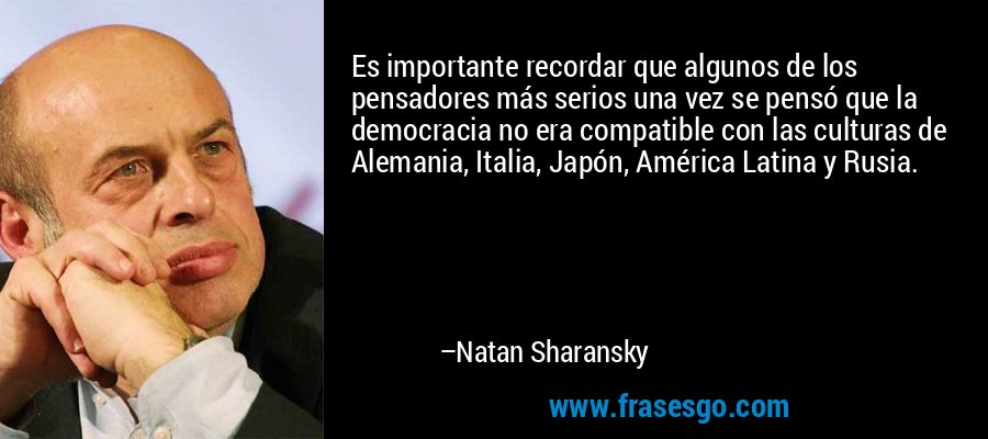 Es importante recordar que algunos de los pensadores más serios una vez se pensó que la democracia no era compatible con las culturas de Alemania, Italia, Japón, América Latina y Rusia. – Natan Sharansky