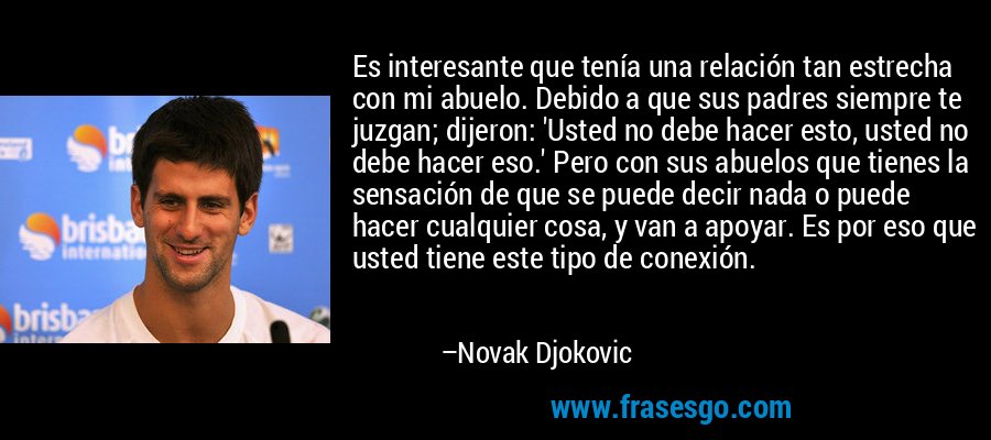 Es interesante que tenía una relación tan estrecha con mi abuelo. Debido a que sus padres siempre te juzgan; dijeron: 'Usted no debe hacer esto, usted no debe hacer eso.' Pero con sus abuelos que tienes la sensación de que se puede decir nada o puede hacer cualquier cosa, y van a apoyar. Es por eso que usted tiene este tipo de conexión. – Novak Djokovic