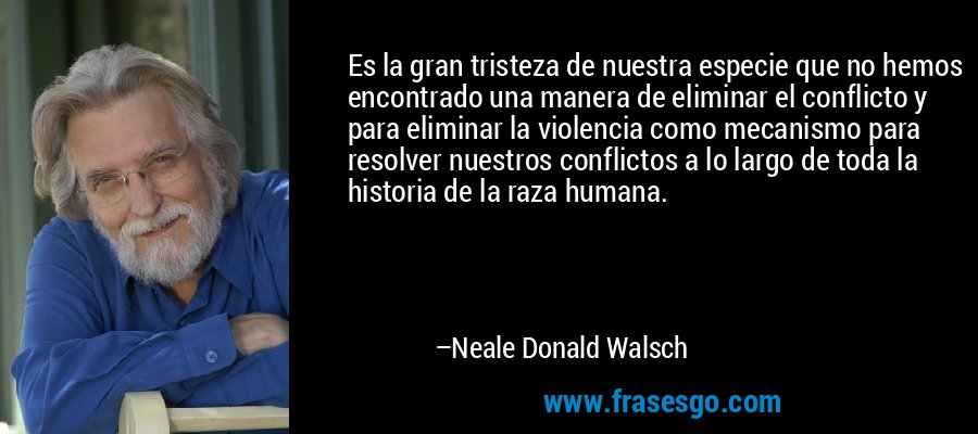 Es la gran tristeza de nuestra especie que no hemos encontrado una manera de eliminar el conflicto y para eliminar la violencia como mecanismo para resolver nuestros conflictos a lo largo de toda la historia de la raza humana. – Neale Donald Walsch