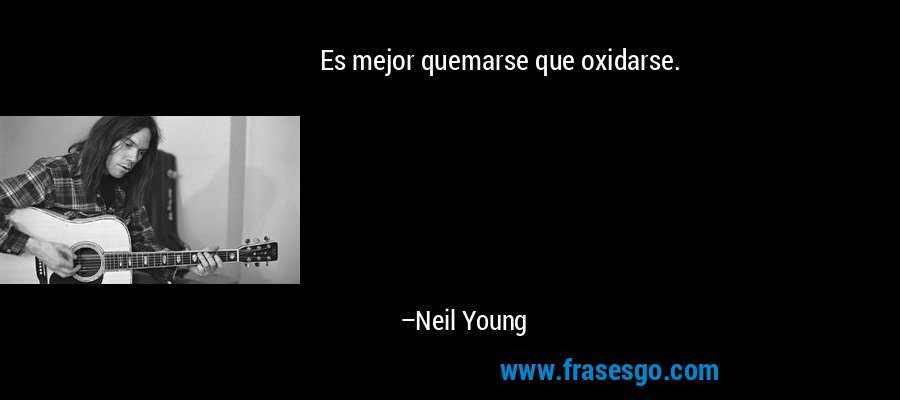 Es mejor quemarse que oxidarse. – Neil Young