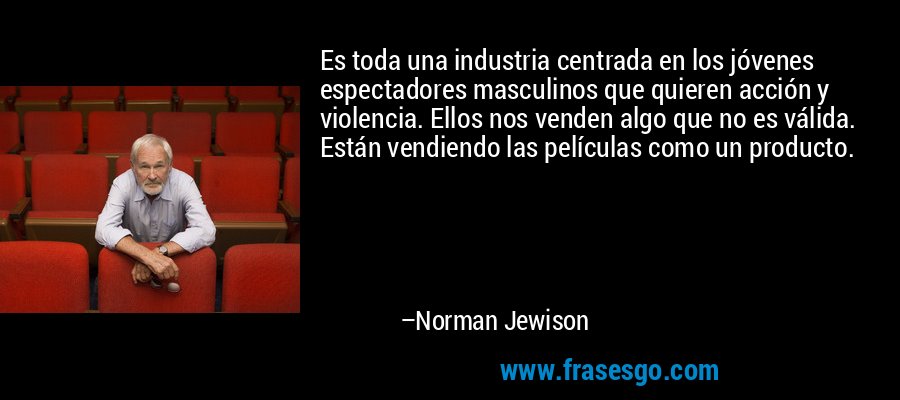 Es toda una industria centrada en los jóvenes espectadores masculinos que quieren acción y violencia. Ellos nos venden algo que no es válida. Están vendiendo las películas como un producto. – Norman Jewison