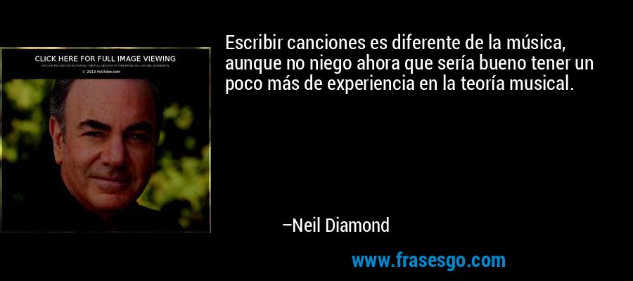 Escribir canciones es diferente de la música, aunque no niego ahora que sería bueno tener un poco más de experiencia en la teoría musical. – Neil Diamond