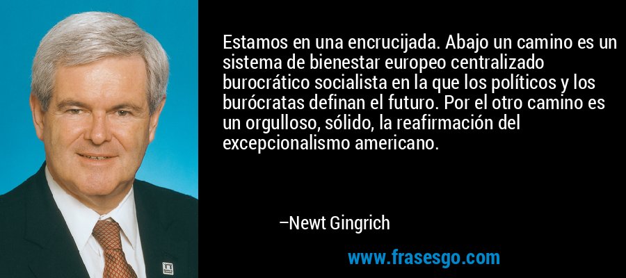 Estamos en una encrucijada. Abajo un camino es un sistema de bienestar europeo centralizado burocrático socialista en la que los políticos y los burócratas definan el futuro. Por el otro camino es un orgulloso, sólido, la reafirmación del excepcionalismo americano. – Newt Gingrich