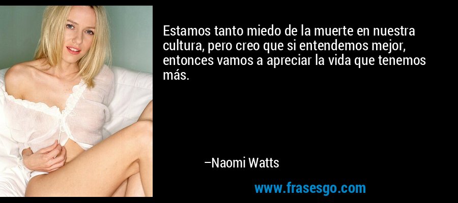 Estamos tanto miedo de la muerte en nuestra cultura, pero creo que si entendemos mejor, entonces vamos a apreciar la vida que tenemos más. – Naomi Watts