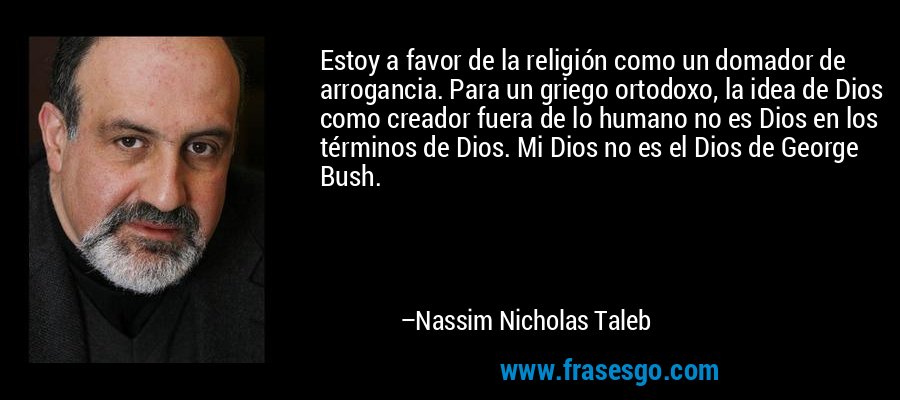 Estoy a favor de la religión como un domador de arrogancia. Para un griego ortodoxo, la idea de Dios como creador fuera de lo humano no es Dios en los términos de Dios. Mi Dios no es el Dios de George Bush. – Nassim Nicholas Taleb