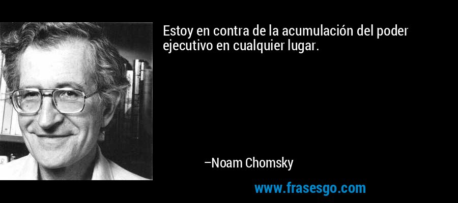 Estoy en contra de la acumulación del poder ejecutivo en cualquier lugar. – Noam Chomsky