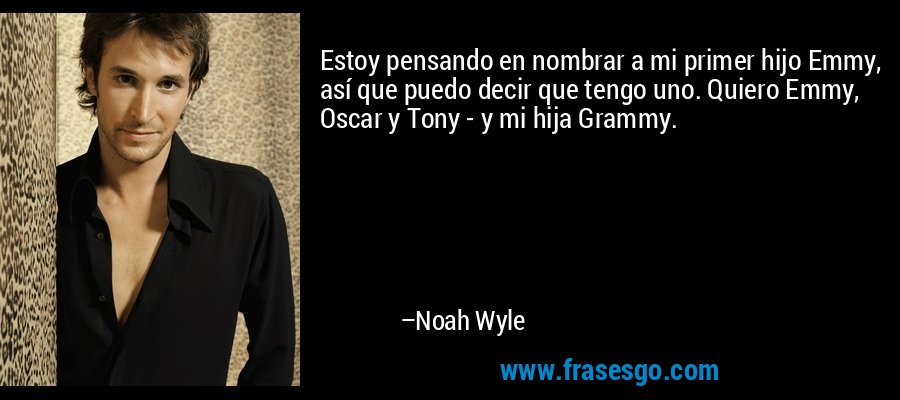 Estoy pensando en nombrar a mi primer hijo Emmy, así que puedo decir que tengo uno. Quiero Emmy, Oscar y Tony - y mi hija Grammy. – Noah Wyle