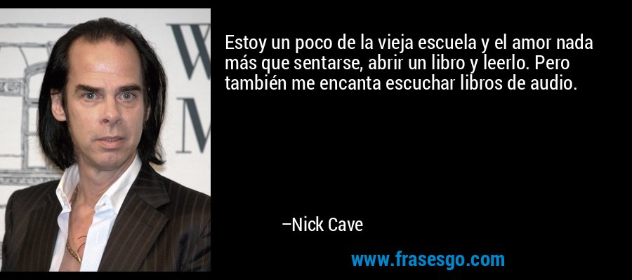 Estoy un poco de la vieja escuela y el amor nada más que sentarse, abrir un libro y leerlo. Pero también me encanta escuchar libros de audio. – Nick Cave