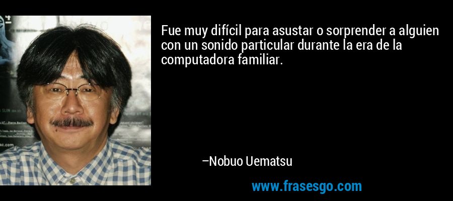 Fue muy difícil para asustar o sorprender a alguien con un sonido particular durante la era de la computadora familiar. – Nobuo Uematsu