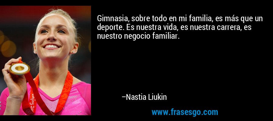 Gimnasia, sobre todo en mi familia, es más que un deporte. Es nuestra vida, es nuestra carrera, es nuestro negocio familiar. – Nastia Liukin