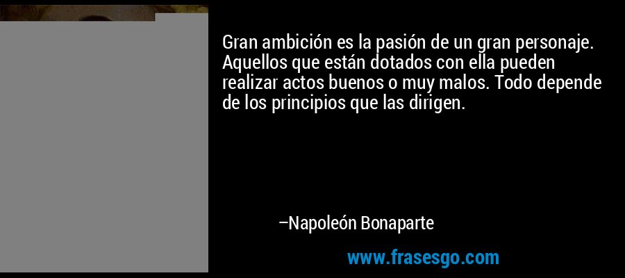 Gran ambición es la pasión de un gran personaje. Aquellos que están dotados con ella pueden realizar actos buenos o muy malos. Todo depende de los principios que las dirigen. – Napoleón Bonaparte