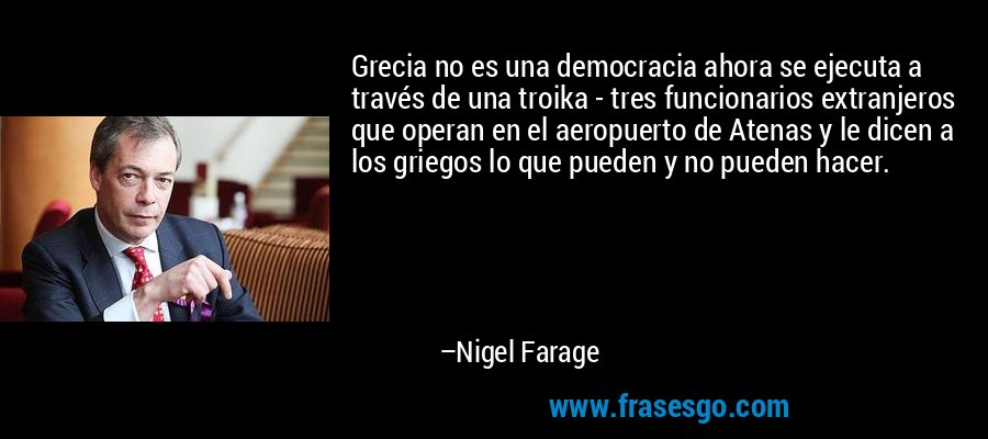 Grecia no es una democracia ahora se ejecuta a través de una troika - tres funcionarios extranjeros que operan en el aeropuerto de Atenas y le dicen a los griegos lo que pueden y no pueden hacer. – Nigel Farage
