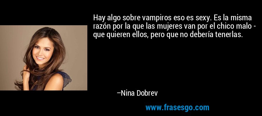 Hay algo sobre vampiros eso es sexy. Es la misma razón por la que las mujeres van por el chico malo - que quieren ellos, pero que no debería tenerlas. – Nina Dobrev