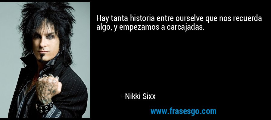 Hay tanta historia entre ourselve que nos recuerda algo, y empezamos a carcajadas. – Nikki Sixx