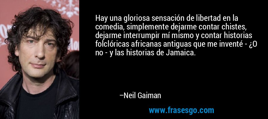 Hay una gloriosa sensación de libertad en la comedia, simplemente dejarme contar chistes, dejarme interrumpir mí mismo y contar historias folclóricas africanas antiguas que me inventé - ¿O no - y las historias de Jamaica. – Neil Gaiman