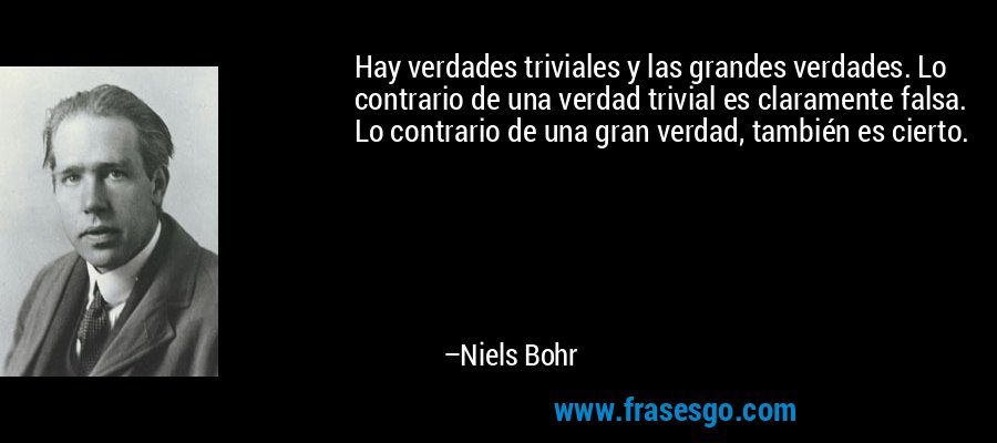 Hay verdades triviales y las grandes verdades. Lo contrario de una verdad trivial es claramente falsa. Lo contrario de una gran verdad, también es cierto. – Niels Bohr