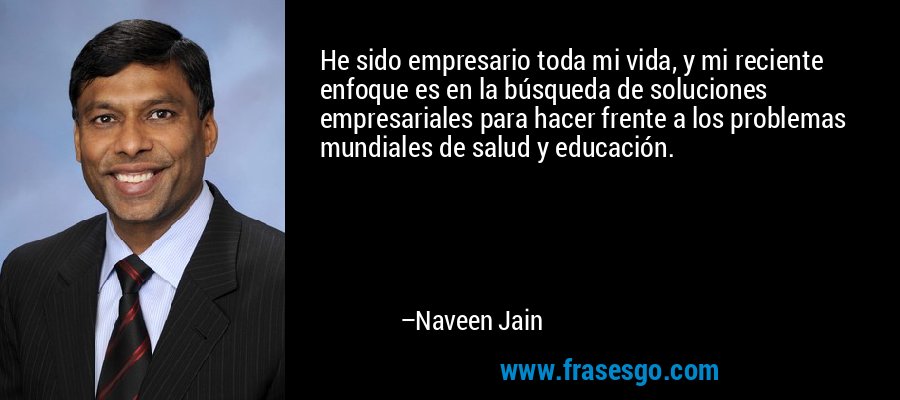 He sido empresario toda mi vida, y mi reciente enfoque es en la búsqueda de soluciones empresariales para hacer frente a los problemas mundiales de salud y educación. – Naveen Jain