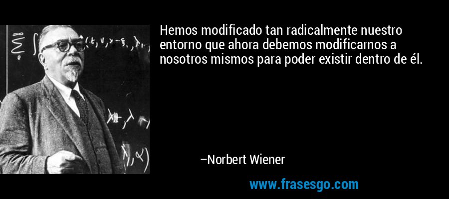 Hemos modificado tan radicalmente nuestro entorno que ahora debemos modificarnos a nosotros mismos para poder existir dentro de él. – Norbert Wiener