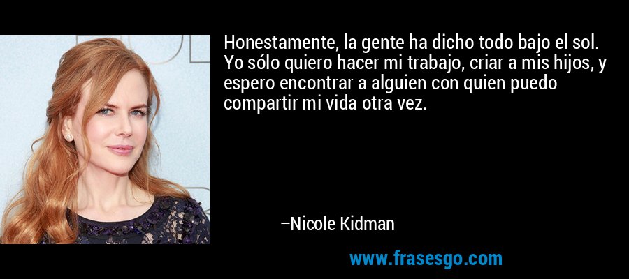 Honestamente, la gente ha dicho todo bajo el sol. Yo sólo quiero hacer mi trabajo, criar a mis hijos, y espero encontrar a alguien con quien puedo compartir mi vida otra vez. – Nicole Kidman