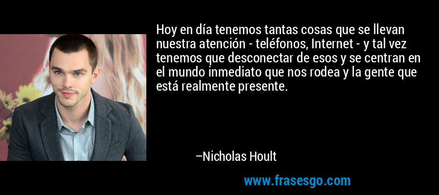 Hoy en día tenemos tantas cosas que se llevan nuestra atención - teléfonos, Internet - y tal vez tenemos que desconectar de esos y se centran en el mundo inmediato que nos rodea y la gente que está realmente presente. – Nicholas Hoult