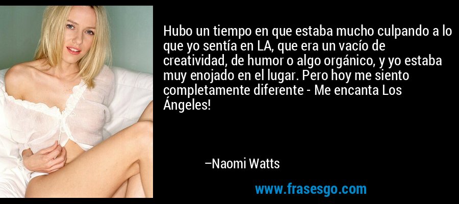 Hubo un tiempo en que estaba mucho culpando a lo que yo sentía en LA, que era un vacío de creatividad, de humor o algo orgánico, y yo estaba muy enojado en el lugar. Pero hoy me siento completamente diferente - Me encanta Los Ángeles! – Naomi Watts