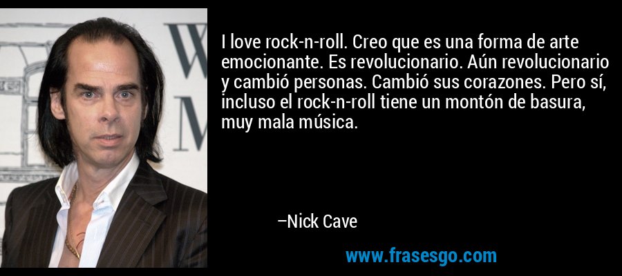 I love rock-n-roll. Creo que es una forma de arte emocionante. Es revolucionario. Aún revolucionario y cambió personas. Cambió sus corazones. Pero sí, incluso el rock-n-roll tiene un montón de basura, muy mala música. – Nick Cave