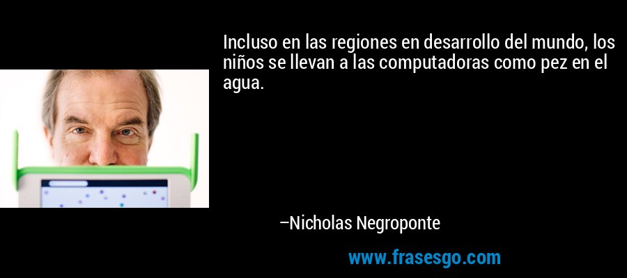 Incluso en las regiones en desarrollo del mundo, los niños se llevan a las computadoras como pez en el agua. – Nicholas Negroponte